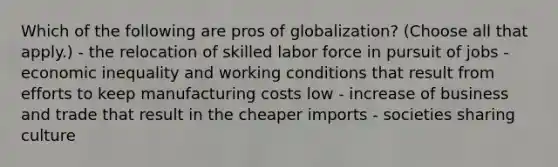 Which of the following are pros of globalization? (Choose all that apply.) - the relocation of skilled labor force in pursuit of jobs - economic inequality and working conditions that result from efforts to keep manufacturing costs low - increase of business and trade that result in the cheaper imports - societies sharing culture