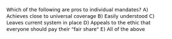 Which of the following are pros to individual mandates? A) Achieves close to universal coverage B) Easily understood C) Leaves current system in place D) Appeals to the ethic that everyone should pay their "fair share" E) All of the above