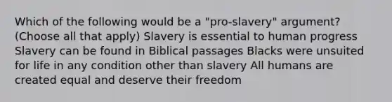 Which of the following would be a "pro-slavery" argument? (Choose all that apply) Slavery is essential to human progress Slavery can be found in Biblical passages Blacks were unsuited for life in any condition other than slavery All humans are created equal and deserve their freedom