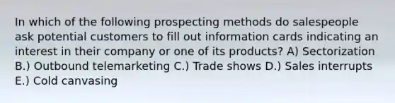 In which of the following prospecting methods do salespeople ask potential customers to fill out information cards indicating an interest in their company or one of its products? A) Sectorization B.) Outbound telemarketing C.) Trade shows D.) Sales interrupts E.) Cold canvasing