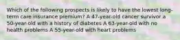 Which of the following prospects is likely to have the lowest long-term care insurance premium? A 47-year-old cancer survivor a 50-year-old with a history of diabetes A 63-year-old with no health problems A 55-year-old with heart problems