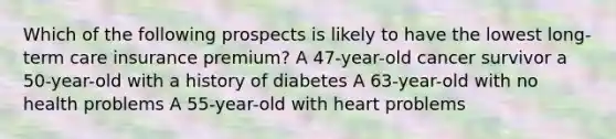 Which of the following prospects is likely to have the lowest long-term care insurance premium? A 47-year-old cancer survivor a 50-year-old with a history of diabetes A 63-year-old with no health problems A 55-year-old with heart problems