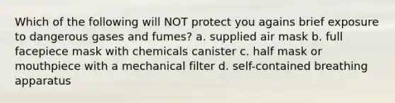 Which of the following will NOT protect you agains brief exposure to dangerous gases and fumes? a. supplied air mask b. full facepiece mask with chemicals canister c. half mask or mouthpiece with a mechanical filter d. self-contained breathing apparatus