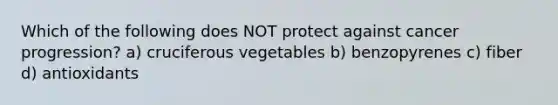 Which of the following does NOT protect against cancer progression? a) cruciferous vegetables b) benzopyrenes c) fiber d) antioxidants