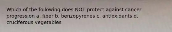 Which of the following does NOT protect against cancer progression a. fiber b. benzopyrenes c. antioxidants d. cruciferous vegetables