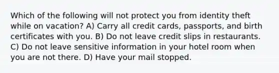 Which of the following will not protect you from identity theft while on vacation? A) Carry all credit cards, passports, and birth certificates with you. B) Do not leave credit slips in restaurants. C) Do not leave sensitive information in your hotel room when you are not there. D) Have your mail stopped.