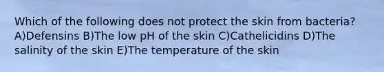 Which of the following does not protect the skin from bacteria? A)Defensins B)The low pH of the skin C)Cathelicidins D)The salinity of the skin E)The temperature of the skin