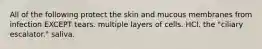 All of the following protect the skin and mucous membranes from infection EXCEPT tears. multiple layers of cells. HCl. the "ciliary escalator." saliva.