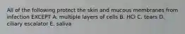 All of the following protect the skin and mucous membranes from infection EXCEPT A. multiple layers of cells B. HCl C. tears D. ciliary escalator E. saliva