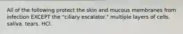 All of the following protect the skin and mucous membranes from infection EXCEPT the "ciliary escalator." multiple layers of cells. saliva. tears. HCl.