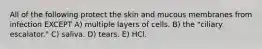 All of the following protect the skin and mucous membranes from infection EXCEPT A) multiple layers of cells. B) the "ciliary escalator." C) saliva. D) tears. E) HCl.