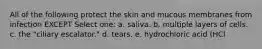 All of the following protect the skin and mucous membranes from infection EXCEPT Select one: a. saliva. b. multiple layers of cells. c. the "ciliary escalator." d. tears. e. hydrochloric acid (HCl