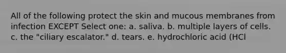 All of the following protect the skin and mucous membranes from infection EXCEPT Select one: a. saliva. b. multiple layers of cells. c. the "ciliary escalator." d. tears. e. hydrochloric acid (HCl