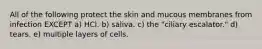 All of the following protect the skin and mucous membranes from infection EXCEPT a) HCl. b) saliva. c) the "ciliary escalator." d) tears. e) multiple layers of cells.