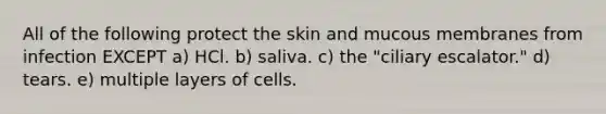 All of the following protect the skin and mucous membranes from infection EXCEPT a) HCl. b) saliva. c) the "ciliary escalator." d) tears. e) multiple layers of cells.