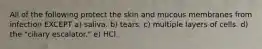 All of the following protect the skin and mucous membranes from infection EXCEPT a) saliva. b) tears. c) multiple layers of cells. d) the "ciliary escalator." e) HCl.