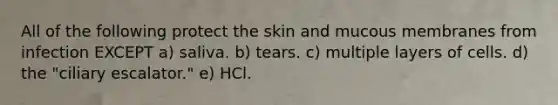 All of the following protect the skin and mucous membranes from infection EXCEPT a) saliva. b) tears. c) multiple layers of cells. d) the "ciliary escalator." e) HCl.