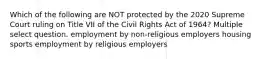 Which of the following are NOT protected by the 2020 Supreme Court ruling on Title VII of the Civil Rights Act of 1964? Multiple select question. employment by non-religious employers housing sports employment by religious employers