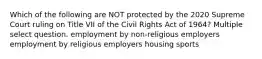 Which of the following are NOT protected by the 2020 Supreme Court ruling on Title VII of the Civil Rights Act of 1964? Multiple select question. employment by non-religious employers employment by religious employers housing sports