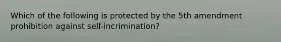 Which of the following is protected by the 5th amendment prohibition against self-incrimination?