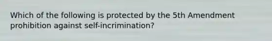 Which of the following is protected by the 5th Amendment prohibition against self-incrimination?