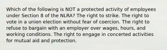 Which of the following is NOT a protected activity of employees under Section 8 of the NLRA? The right to strike. <a href='https://www.questionai.com/knowledge/kr9tEqZQot-the-right-to-vote' class='anchor-knowledge'>the right to vote</a> in a union election without fear of coercion. The right to refuse to bargain with an employer over wages, hours, and working conditions. The right to engage in concerted activities for mutual aid and protection.