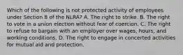 Which of the following is not protected activity of employees under Section 8 of the NLRA? A. The right to strike. B. The right to vote in a union election without fear of coercion. C. The right to refuse to bargain with an employer over wages, hours, and working conditions. D. The right to engage in concerted activities for mutual aid and protection.