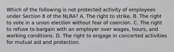 Which of the following is not protected activity of employees under Section 8 of the NLRA? A. The right to strike. B. The right to vote in a union election without fear of coercion. C. The right to refuse to bargain with an employer over wages, hours, and working conditions. D. The right to engage in concerted activities for mutual aid and protection.