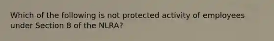 Which of the following is not protected activity of employees under Section 8 of the NLRA?