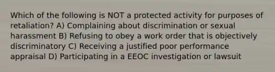 Which of the following is NOT a protected activity for purposes of retaliation? A) Complaining about discrimination or sexual harassment B) Refusing to obey a work order that is objectively discriminatory C) Receiving a justified poor performance appraisal D) Participating in a EEOC investigation or lawsuit