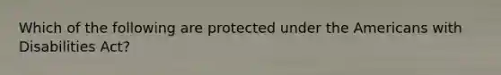 Which of the following are protected under the Americans with Disabilities Act?