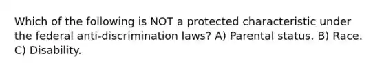 Which of the following is NOT a protected characteristic under the federal anti-discrimination laws? A) Parental status. B) Race. C) Disability.