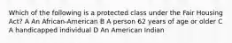 Which of the following is a protected class under the Fair Housing Act? A An African-American B A person 62 years of age or older C A handicapped individual D An American Indian