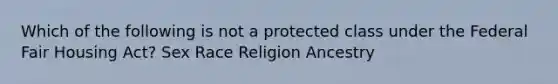 Which of the following is not a protected class under the Federal Fair Housing Act? Sex Race Religion Ancestry