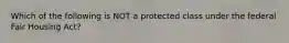 Which of the following is NOT a protected class under the federal Fair Housing Act?