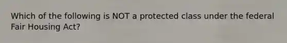 Which of the following is NOT a protected class under the federal Fair Housing Act?