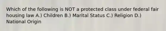 Which of the following is NOT a protected class under federal fair housing law A.) Children B.) Marital Status C.) Religion D.) National Origin