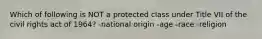 Which of following is NOT a protected class under Title VII of the civil rights act of 1964? -national origin -age -race -religion