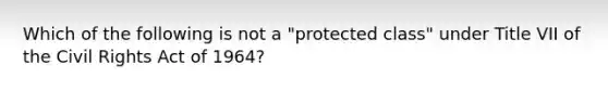 Which of the following is not a "protected class" under Title VII of the Civil Rights Act of 1964?