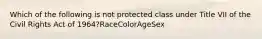 Which of the following is not protected class under Title VII of the Civil Rights Act of 1964?RaceColorAgeSex