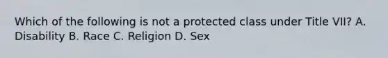 Which of the following is not a protected class under Title VII? A. Disability B. Race C. Religion D. Sex