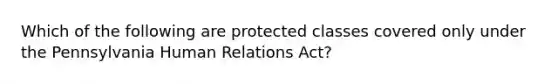 Which of the following are protected classes covered only under the Pennsylvania Human Relations Act?