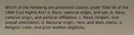 Which of the following are protected classes under Title VII of the 1964 Civil Rights Act? a. Race, national origin, and sex. b. Race, national origin, and political affiliation. c. Race, religion, and sexual orientation. d. National origin, race, and alien status. e. Religion, color, and prior welfare eligibility.