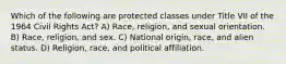 Which of the following are protected classes under Title VII of the 1964 Civil Rights Act? A) Race, religion, and sexual orientation. B) Race, religion, and sex. C) National origin, race, and alien status. D) Religion, race, and political affiliation.