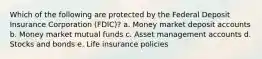 Which of the following are protected by the Federal Deposit Insurance Corporation (FDIC)? a. Money market deposit accounts b. Money market mutual funds c. Asset management accounts d. Stocks and bonds e. Life insurance policies