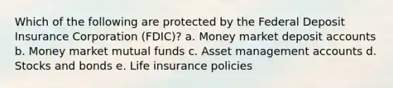 Which of the following are protected by the Federal Deposit Insurance Corporation (FDIC)? a. Money market deposit accounts b. Money market mutual funds c. Asset management accounts d. Stocks and bonds e. Life insurance policies