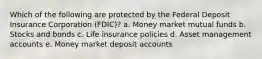 Which of the following are protected by the Federal Deposit Insurance Corporation (FDIC)? a. Money market mutual funds b. Stocks and bonds c. Life insurance policies d. Asset management accounts e. Money market deposit accounts