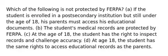 Which of the following is not protected by FERPA? (a) If the student is enrolled in a postsecondary institution but still under the age of 18, his parents must access his educational documents. (b) The student's medical records are protected by FERPA. (c) At the age of 18, the student has the right to inspect records and challenge accuracy. (d) At age 18, the student has the same rights to access educational records as the parents.