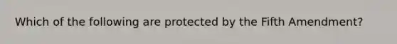 Which of the following are protected by the Fifth Amendment?