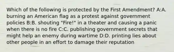 Which of the following is protected by the First Amendment? A:A. burning an American flag as a protest against government policies B:B. shouting "Fire!" in a theater and causing a panic when there is no fire C:C. publishing government secrets that might help an enemy during wartime D:D. printing lies about other people in an effort to damage their reputation